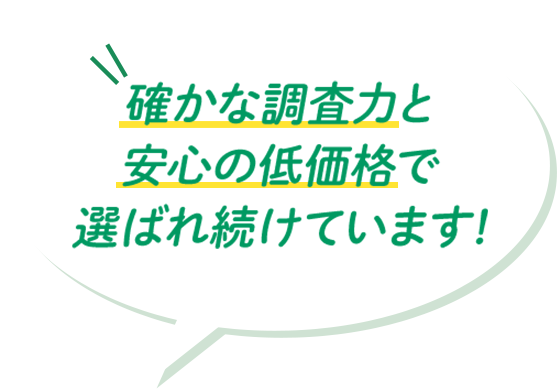 確かな調査力と安心の低価格で選ばれ続けています!